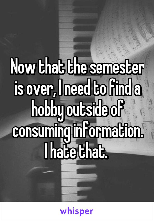Now that the semester is over, I need to find a hobby outside of consuming information. I hate that. 