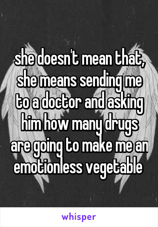 she doesn't mean that, she means sending me to a doctor and asking him how many drugs are going to make me an emotionless vegetable 