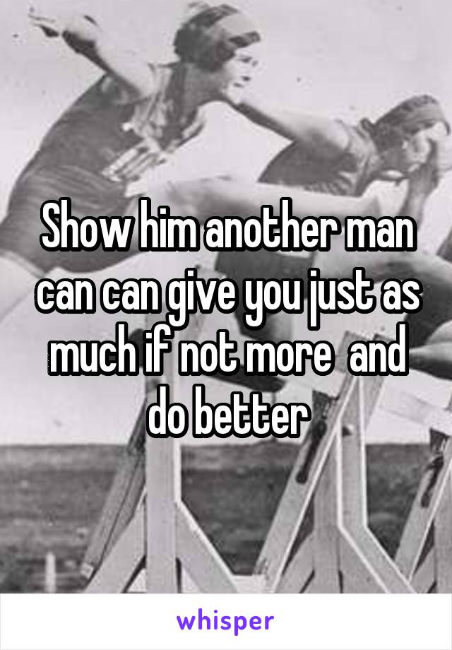 Show him another man can can give you just as much if not more  and do better