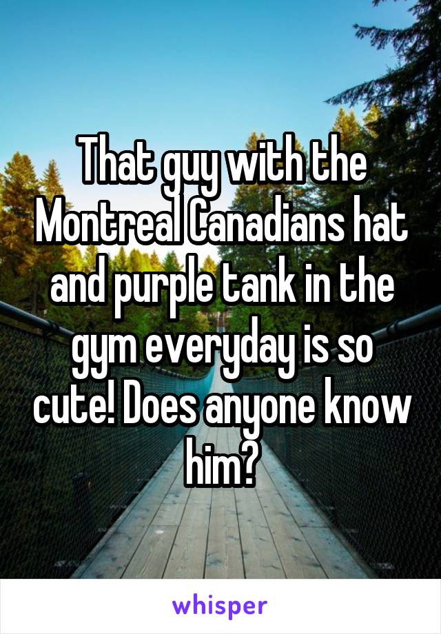 That guy with the Montreal Canadians hat and purple tank in the gym everyday is so cute! Does anyone know him?