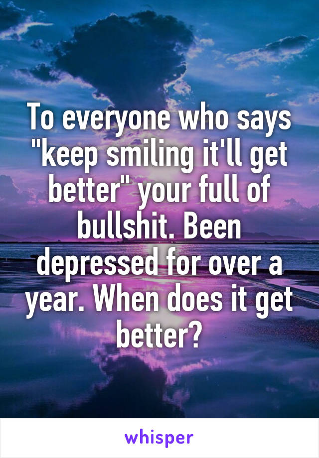 To everyone who says "keep smiling it'll get better" your full of bullshit. Been depressed for over a year. When does it get better?