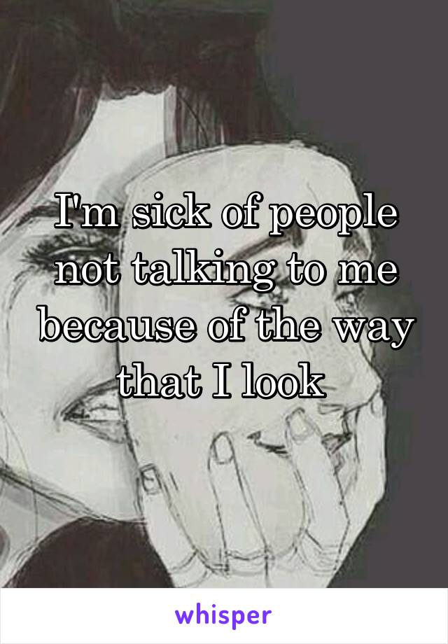 I'm sick of people not talking to me because of the way that I look 

