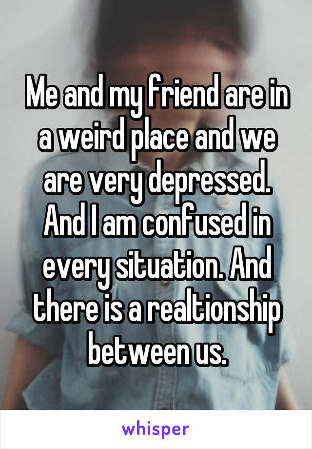 Me and my friend are in a weird place and we are very depressed.
And I am confused in every situation. And there is a realtionship between us.