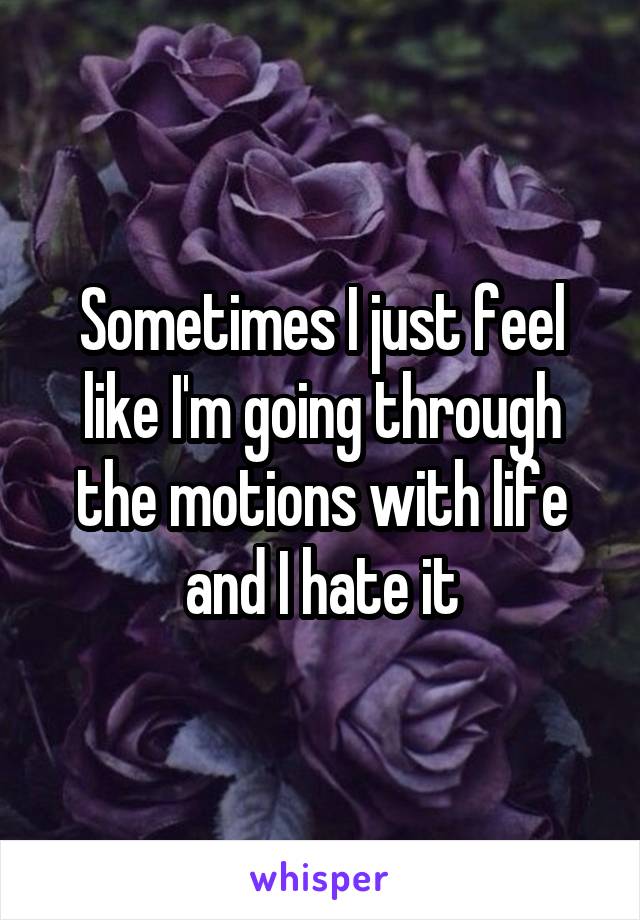 Sometimes I just feel like I'm going through the motions with life and I hate it