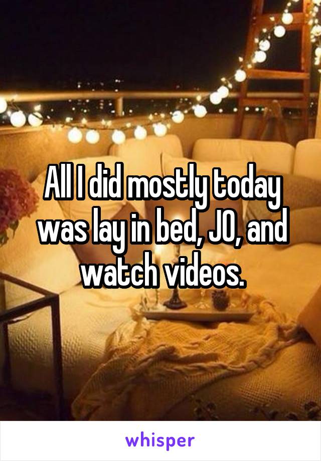 All I did mostly today was lay in bed, JO, and watch videos.