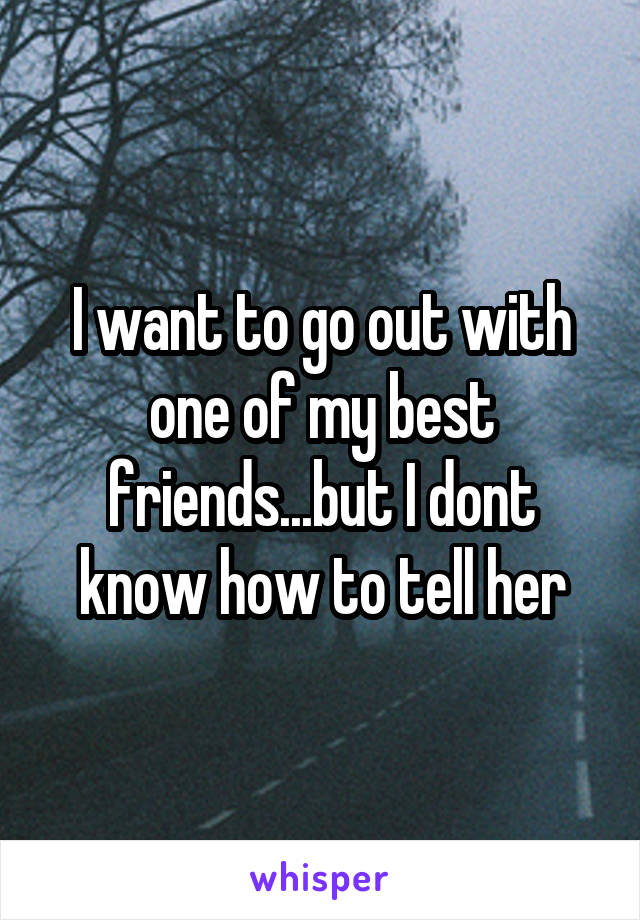 I want to go out with one of my best friends...but I dont know how to tell her