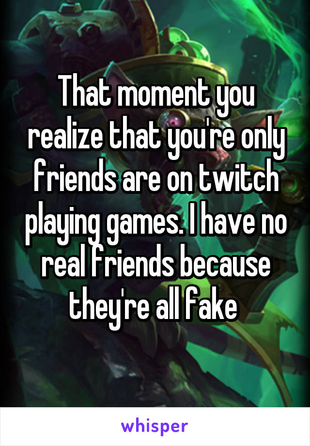 That moment you realize that you're only friends are on twitch playing games. I have no real friends because they're all fake 
