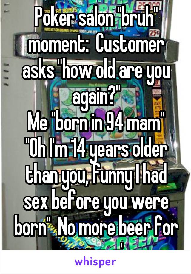 Poker salon "bruh" moment:  Customer asks "how old are you again?"
Me "born in 94 mam"
"Oh I'm 14 years older than you, funny I had sex before you were born"  No more beer for you -_-'
