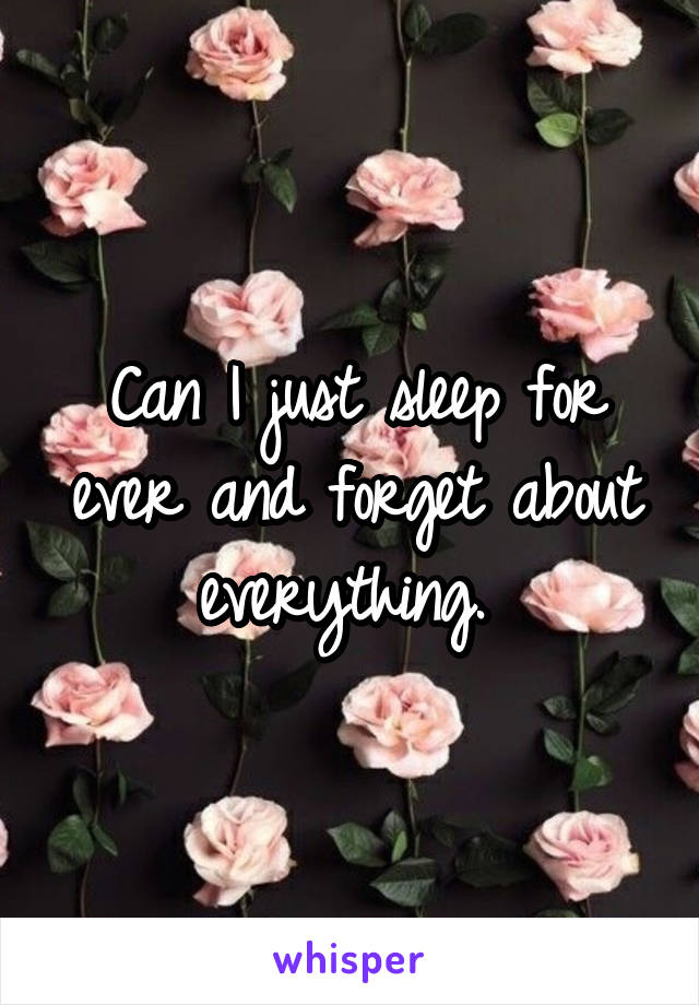 Can I just sleep for ever and forget about everything. 