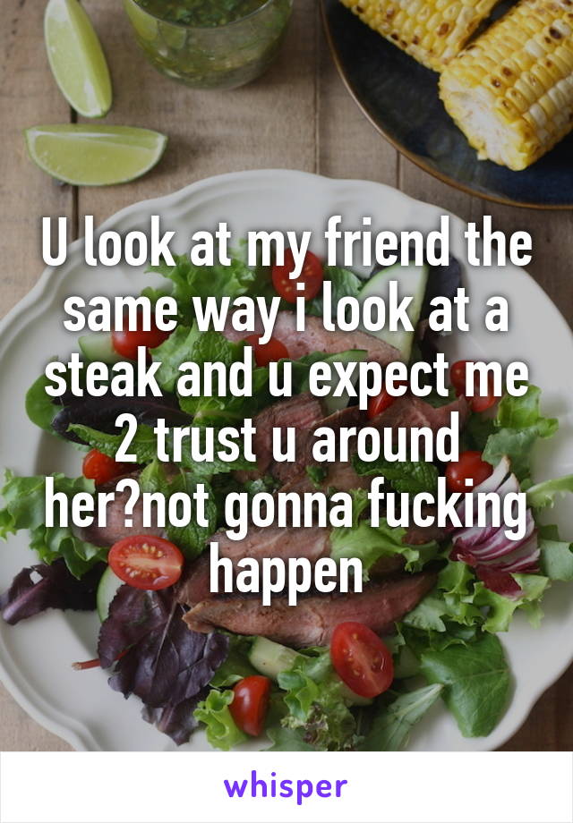 U look at my friend the same way i look at a steak and u expect me 2 trust u around her?not gonna fucking happen