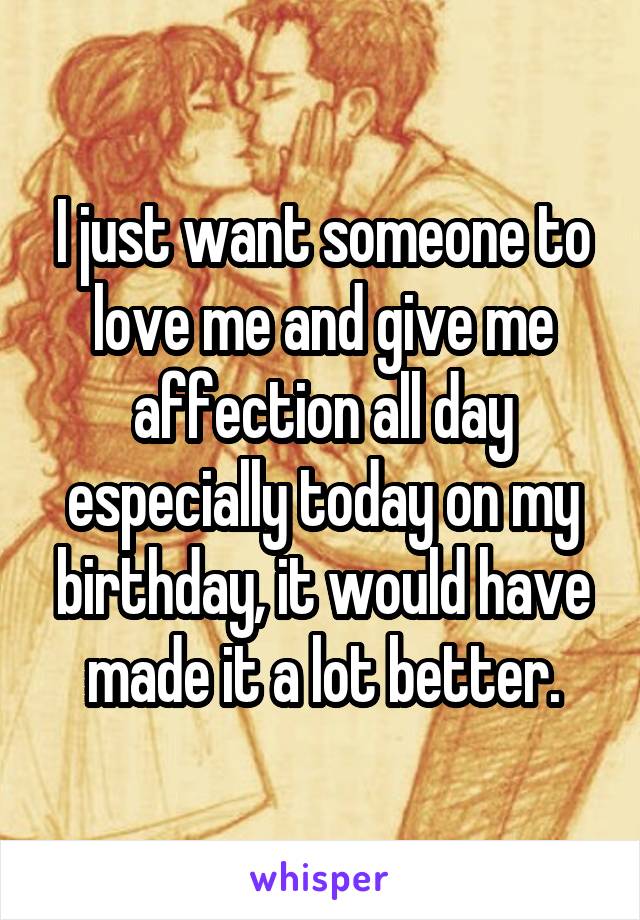I just want someone to love me and give me affection all day especially today on my birthday, it would have made it a lot better.