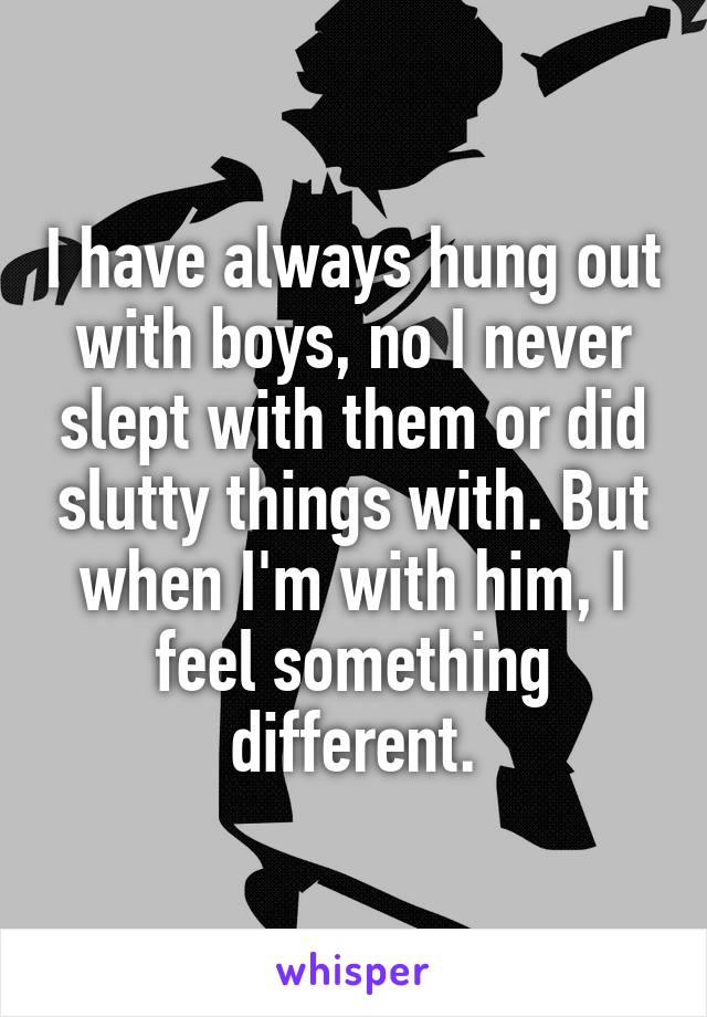 I have always hung out with boys, no I never slept with them or did slutty things with. But when I'm with him, I feel something different.