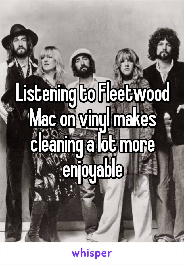 Listening to Fleetwood Mac on vinyl makes cleaning a lot more enjoyable