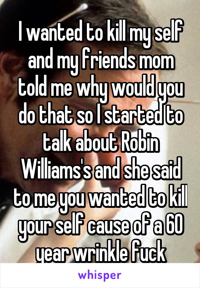 I wanted to kill my self and my friends mom told me why would you do that so I started to talk about Robin Williams's and she said to me you wanted to kill your self cause of a 60 year wrinkle fuck