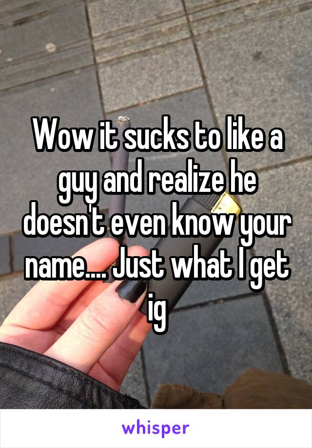 Wow it sucks to like a guy and realize he doesn't even know your name.... Just what I get ig