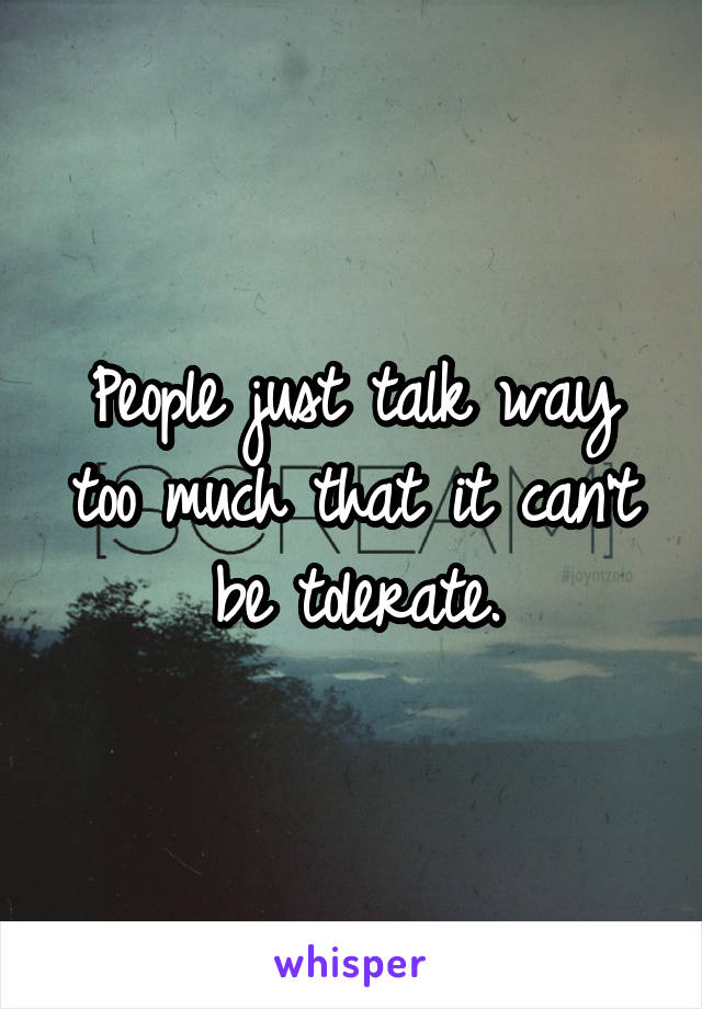 People just talk way too much that it can't be tolerate.