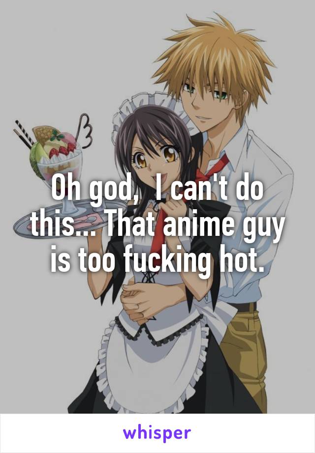 Oh god,  I can't do this... That anime guy is too fucking hot.