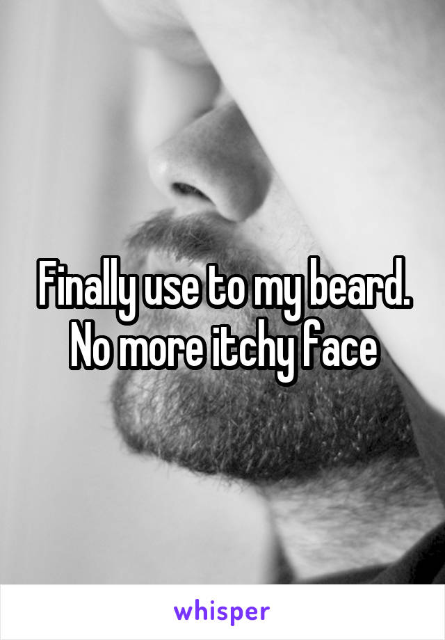 Finally use to my beard. No more itchy face