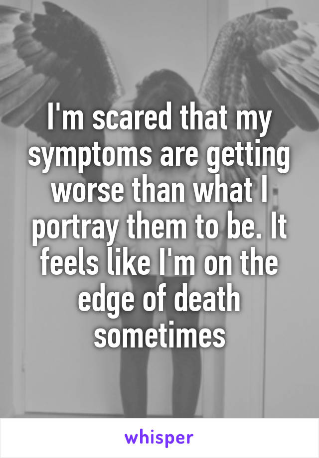 I'm scared that my symptoms are getting worse than what I portray them to be. It feels like I'm on the edge of death sometimes