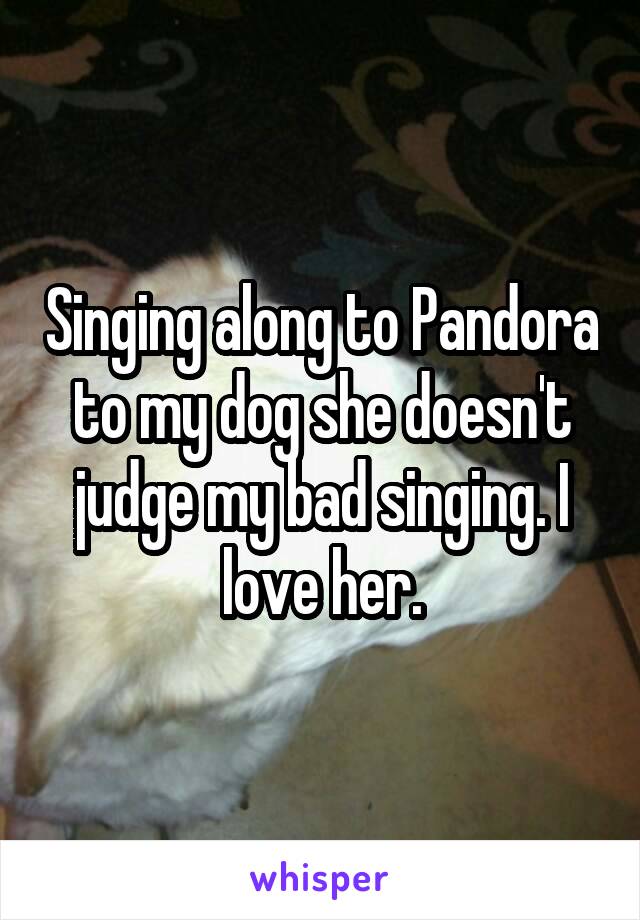 Singing along to Pandora to my dog she doesn't judge my bad singing. I love her.