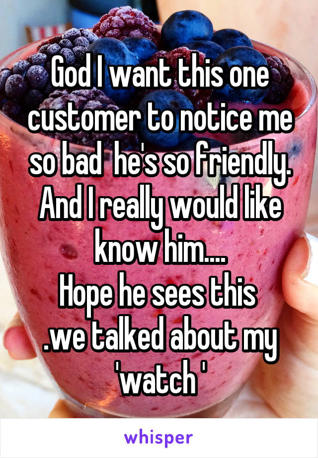 God I want this one customer to notice me so bad  he's so friendly. And I really would like know him....
Hope he sees this 
.we talked about my 'watch '
