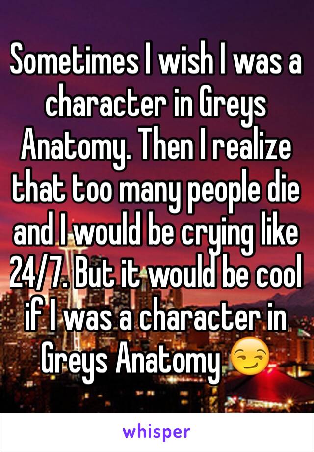 Sometimes I wish I was a character in Greys Anatomy. Then I realize that too many people die and I would be crying like 24/7. But it would be cool if I was a character in Greys Anatomy 😏