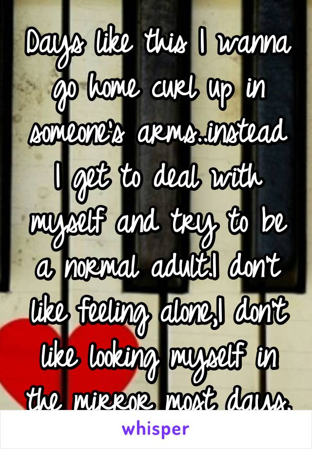 Days like this I wanna go home curl up in someone's arms..instead I get to deal with myself and try to be a normal adult.I don't like feeling alone,I don't like looking myself in the mirror most days.