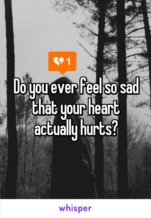 Do you ever feel so sad that your heart actually hurts?