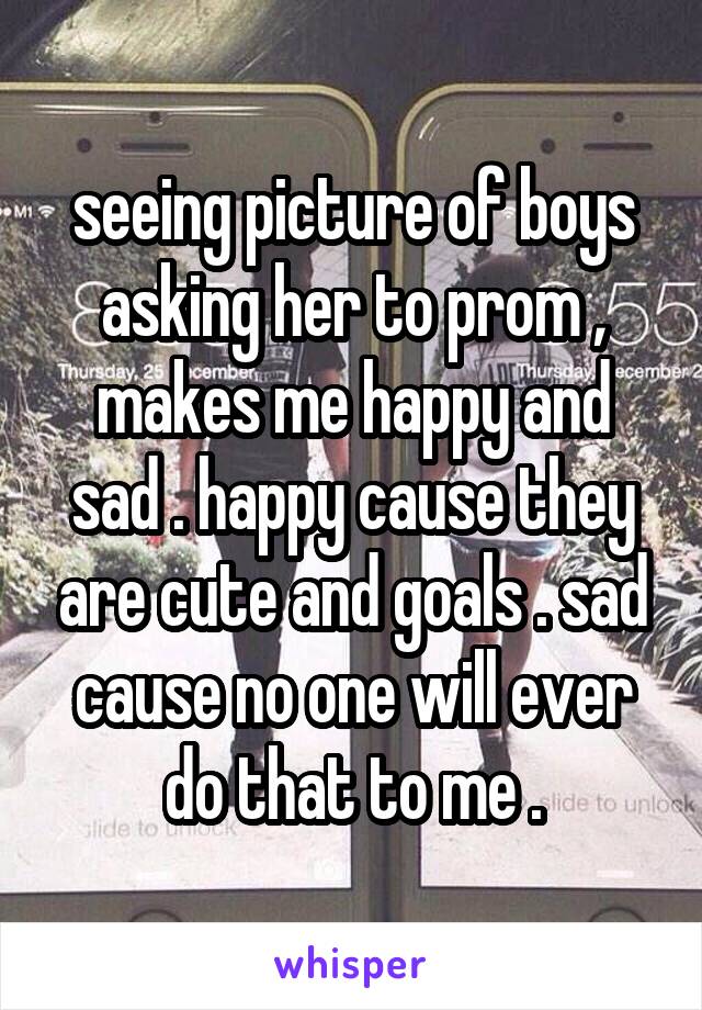 seeing picture of boys asking her to prom , makes me happy and sad . happy cause they are cute and goals . sad cause no one will ever do that to me .