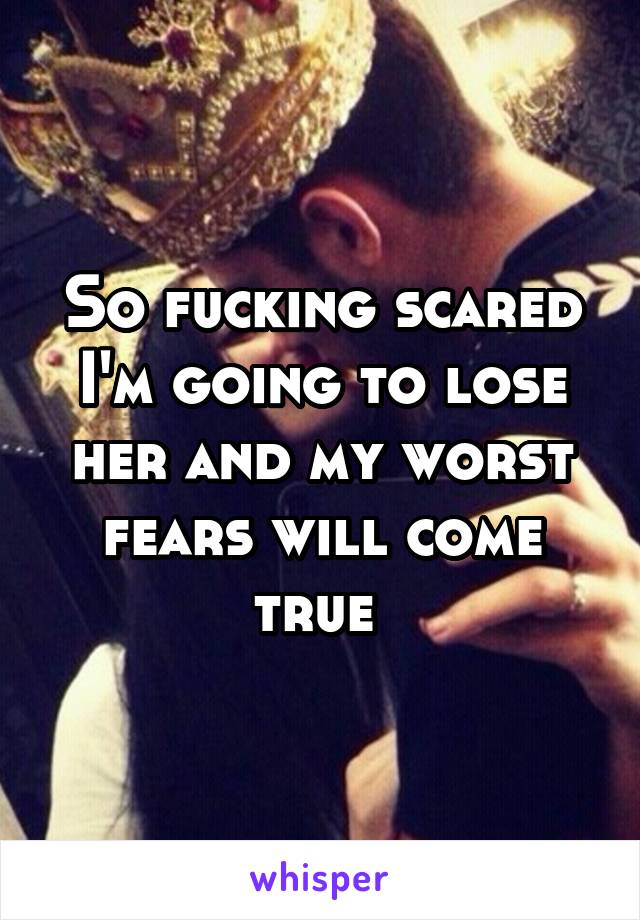 So fucking scared I'm going to lose her and my worst fears will come true 
