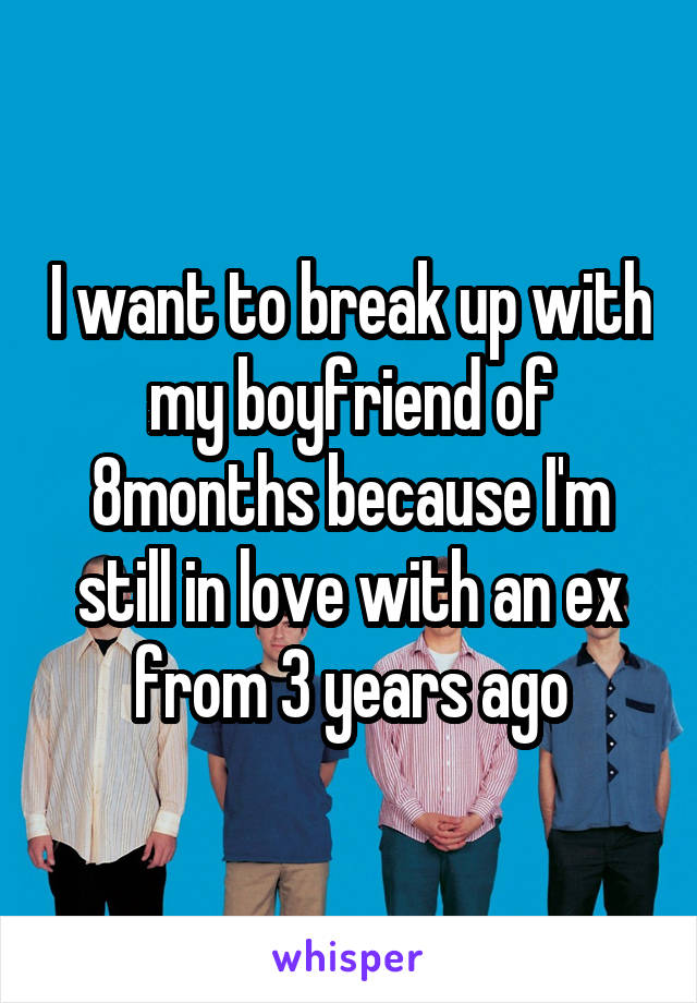 I want to break up with my boyfriend of 8months because I'm still in love with an ex from 3 years ago