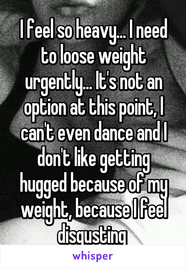 I feel so heavy... I need to loose weight urgently... It's not an option at this point, I can't even dance and I don't like getting hugged because of my weight, because I feel disgusting 
