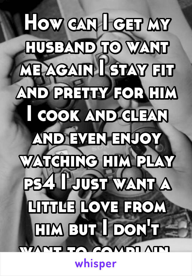 How can I get my husband to want me again I stay fit and pretty for him I cook and clean and even enjoy watching him play ps4 I just want a little love from him but I don't want to complain 