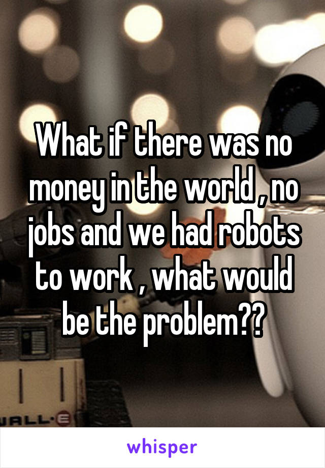 What if there was no money in the world , no jobs and we had robots to work , what would be the problem??
