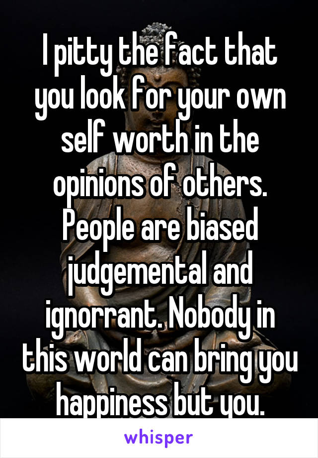 I pitty the fact that you look for your own self worth in the opinions of others. People are biased judgemental and ignorrant. Nobody in this world can bring you happiness but you.