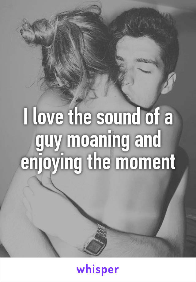 I love the sound of a guy moaning and enjoying the moment