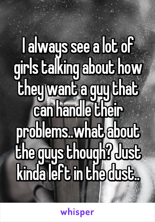 I always see a lot of girls talking about how they want a guy that can handle their problems..what about the guys though? Just kinda left in the dust..