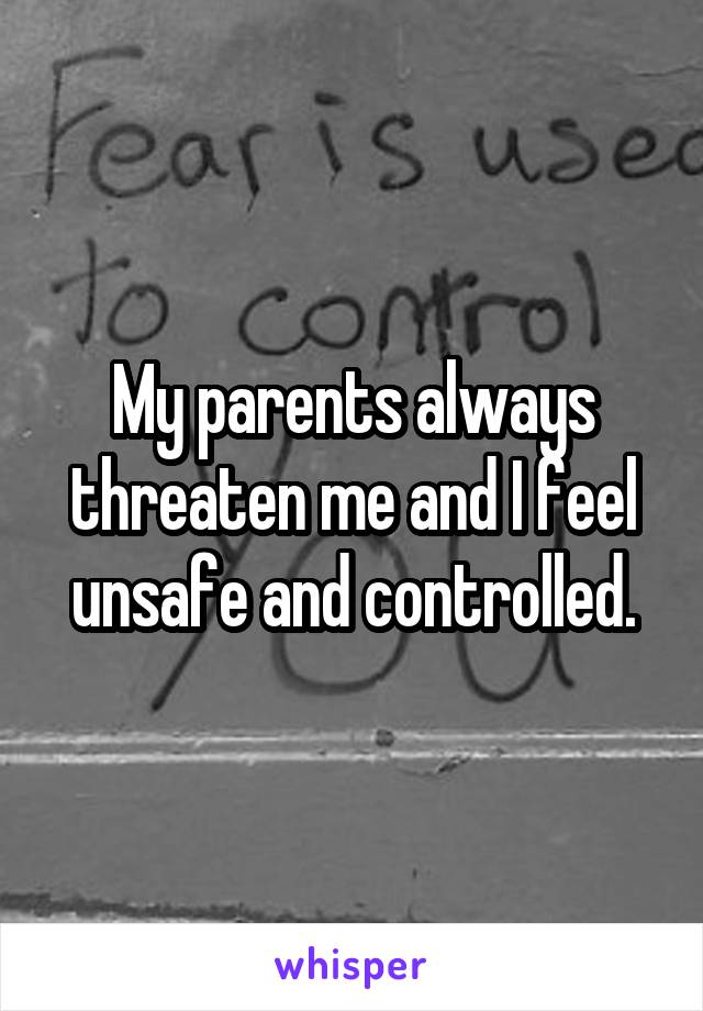 My parents always threaten me and I feel unsafe and controlled.