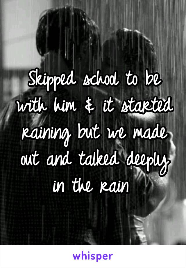 Skipped school to be with him & it started raining but we made out and talked deeply in the rain 