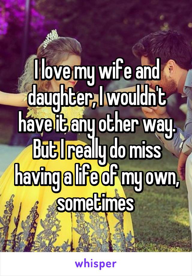 I love my wife and daughter, I wouldn't have it any other way. But I really do miss having a life of my own, sometimes 