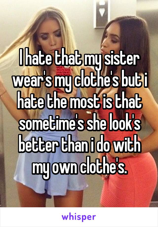 I hate that my sister wear's my clothe's but i hate the most is that sometime's she look's better than i do with my own clothe's.