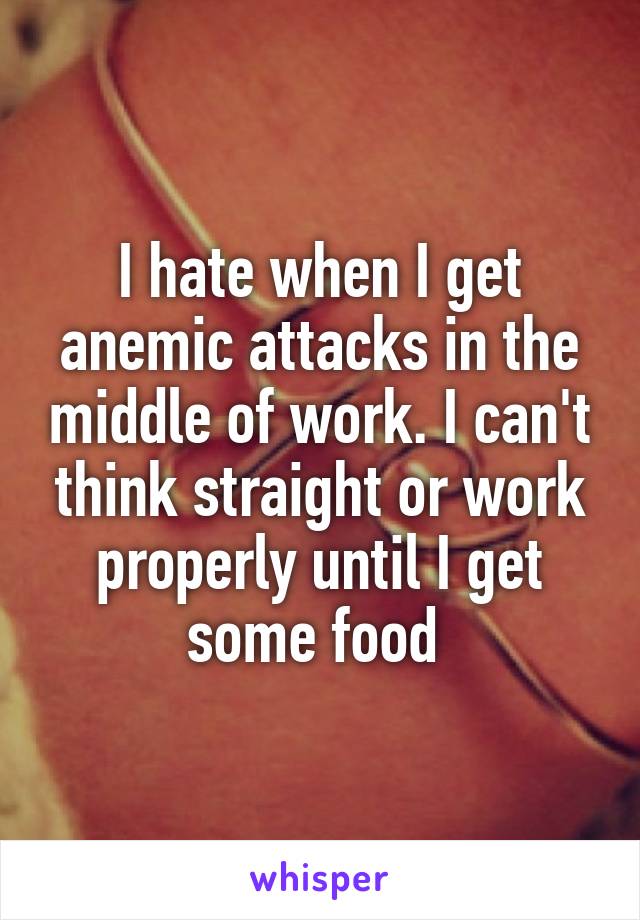 I hate when I get anemic attacks in the middle of work. I can't think straight or work properly until I get some food 