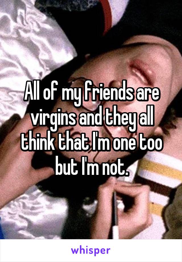All of my friends are virgins and they all think that I'm one too but I'm not.