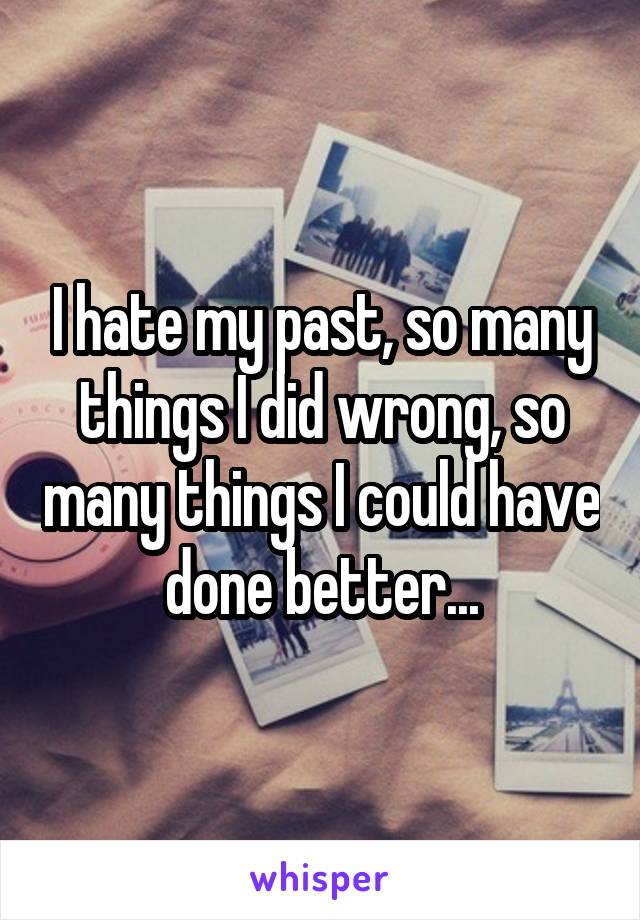 I hate my past, so many things I did wrong, so many things I could have done better...