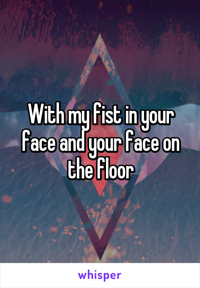 With my fist in your face and your face on the floor