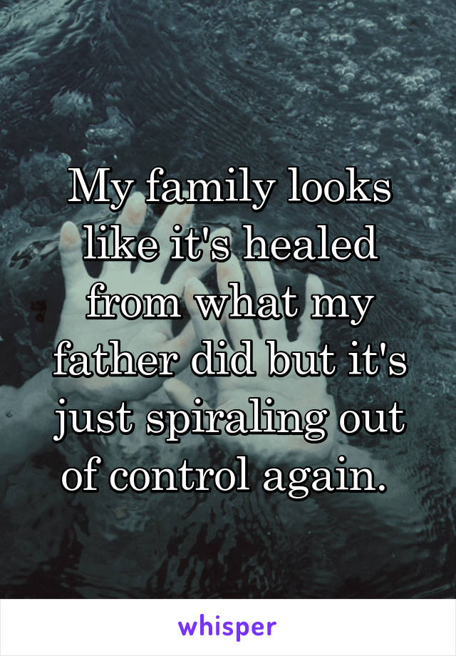 My family looks like it's healed from what my father did but it's just spiraling out of control again. 