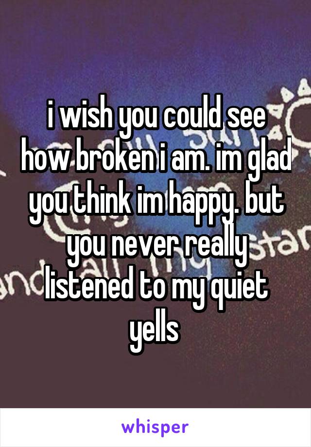 i wish you could see how broken i am. im glad you think im happy. but you never really listened to my quiet yells 