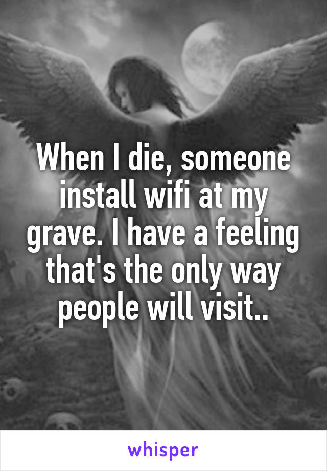 When I die, someone install wifi at my grave. I have a feeling that's the only way people will visit..
