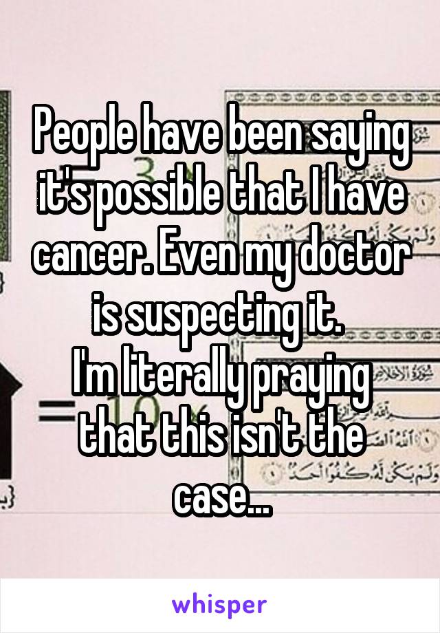 People have been saying it's possible that I have cancer. Even my doctor is suspecting it. 
I'm literally praying that this isn't the case...