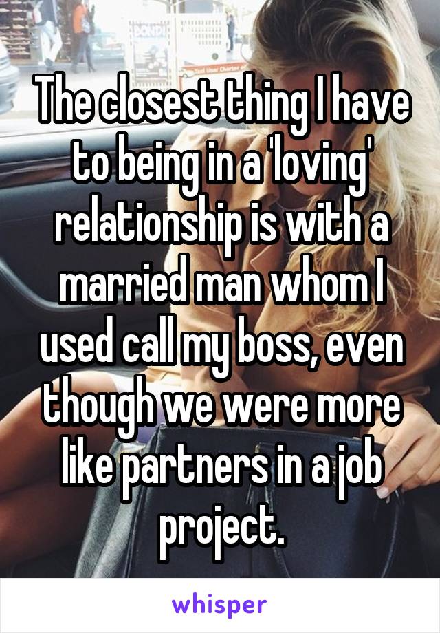 The closest thing I have to being in a 'loving' relationship is with a married man whom I used call my boss, even though we were more like partners in a job project.